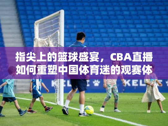 指尖上的篮球盛宴，CBA直播如何重塑中国体育迷的观赛体验