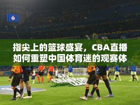 指尖上的篮球盛宴，CBA直播如何重塑中国体育迷的观赛体验