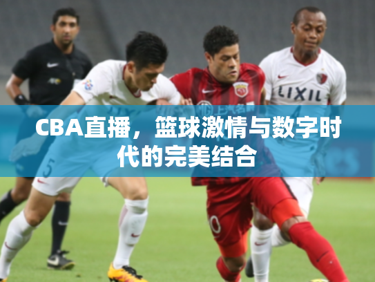 CBA直播，篮球激情与数字时代的完美结合