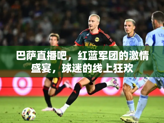 巴萨直播吧，红蓝军团的激情盛宴，球迷的线上狂欢