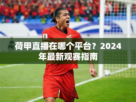 荷甲直播在哪个平台？2024年最新观赛指南
