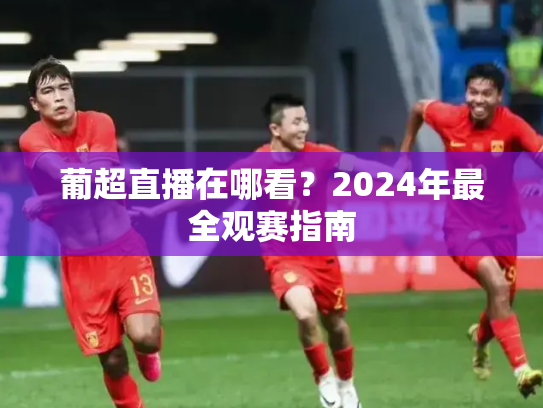 葡超直播在哪看？2024年最全观赛指南