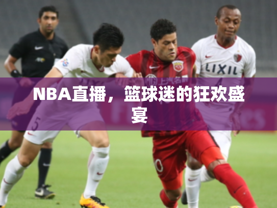 NBA直播，篮球迷的狂欢盛宴