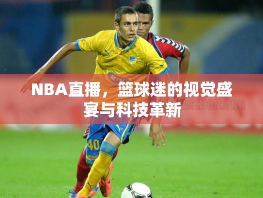 NBA直播，篮球迷的视觉盛宴与科技革新