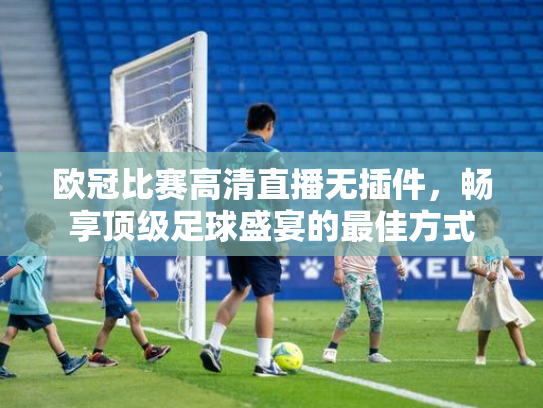 欧冠比赛高清直播无插件，畅享顶级足球盛宴的最佳方式
