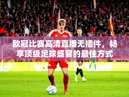 欧冠比赛高清直播无插件，畅享顶级足球盛宴的最佳方式