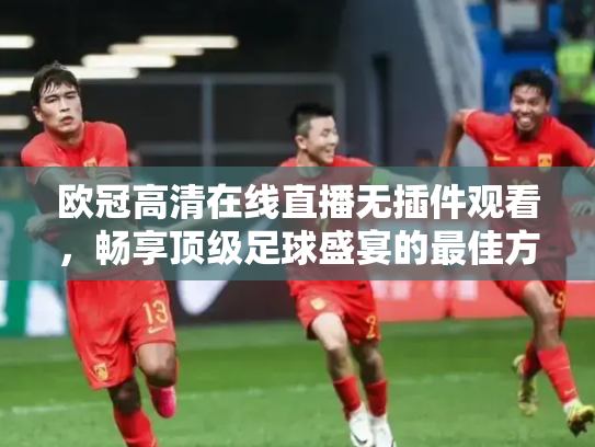 欧冠高清在线直播无插件观看，畅享顶级足球盛宴的最佳方式
