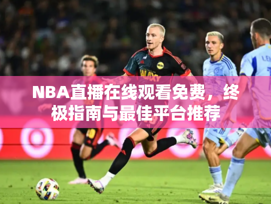 NBA直播在线观看免费，终极指南与最佳平台推荐