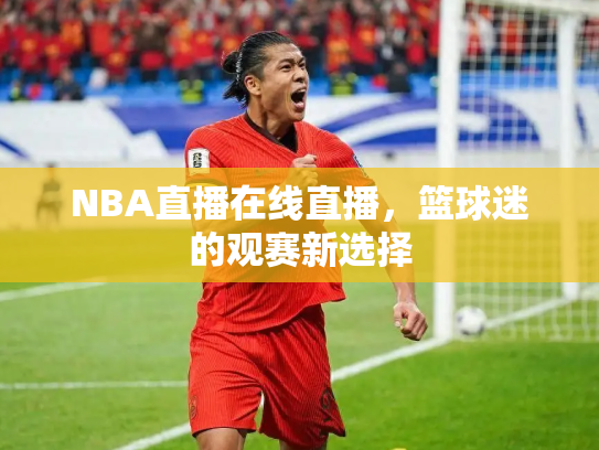 NBA直播在线直播，篮球迷的观赛新选择