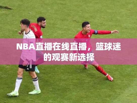 NBA直播在线直播，篮球迷的观赛新选择