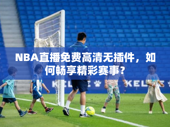 NBA直播免费高清无插件，如何畅享精彩赛事？