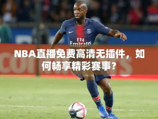 NBA直播免费高清无插件，如何畅享精彩赛事？