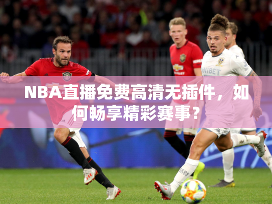NBA直播免费高清无插件，如何畅享精彩赛事？