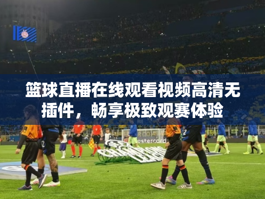篮球直播在线观看视频高清无插件，畅享极致观赛体验