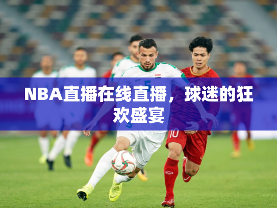 NBA直播在线直播，球迷的狂欢盛宴