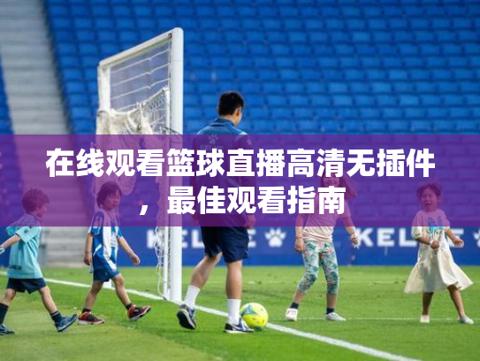 在线观看篮球直播高清无插件，最佳观看指南