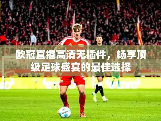 欧冠直播高清无插件，畅享顶级足球盛宴的最佳选择