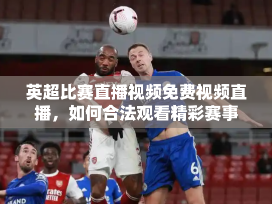 英超比赛直播视频免费视频直播，如何合法观看精彩赛事