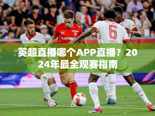 英超直播哪个APP直播？2024年最全观赛指南