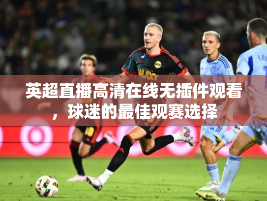 英超直播高清在线无插件观看，球迷的最佳观赛选择