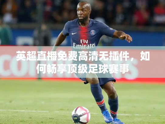 英超直播免费高清无插件，如何畅享顶级足球赛事