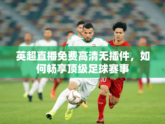 英超直播免费高清无插件，如何畅享顶级足球赛事
