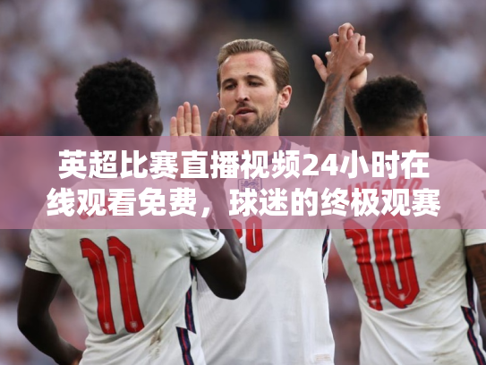 英超比赛直播视频24小时在线观看免费，球迷的终极观赛指南