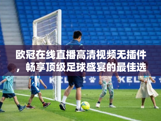 欧冠在线直播高清视频无插件，畅享顶级足球盛宴的最佳选择