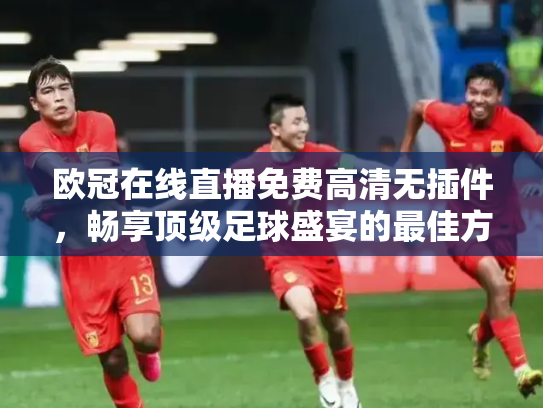 欧冠在线直播免费高清无插件，畅享顶级足球盛宴的最佳方式