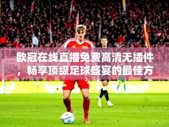 欧冠在线直播免费高清无插件，畅享顶级足球盛宴的最佳方式