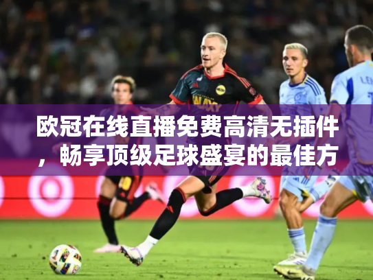 欧冠在线直播免费高清无插件，畅享顶级足球盛宴的最佳方式