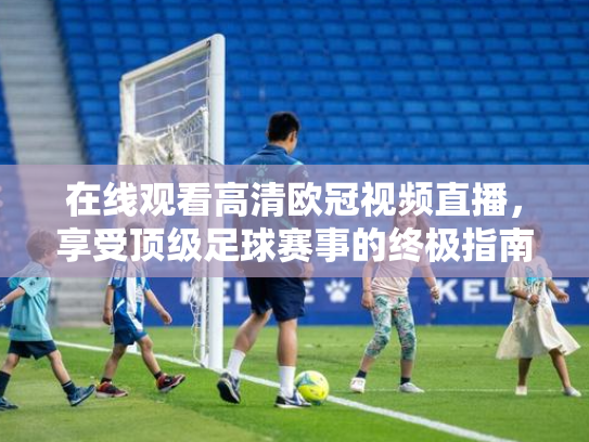 在线观看高清欧冠视频直播，享受顶级足球赛事的终极指南