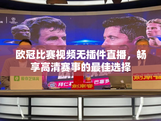 欧冠比赛视频无插件直播，畅享高清赛事的最佳选择
