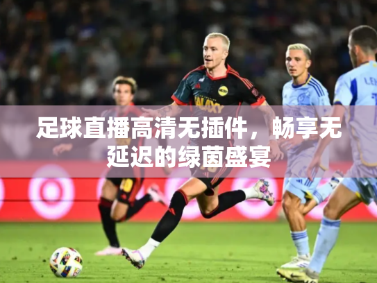 足球直播高清无插件，畅享无延迟的绿茵盛宴